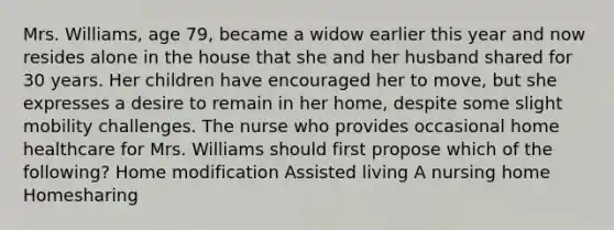 Mrs. Williams, age 79, became a widow earlier this year and now resides alone in the house that she and her husband shared for 30 years. Her children have encouraged her to move, but she expresses a desire to remain in her home, despite some slight mobility challenges. The nurse who provides occasional home healthcare for Mrs. Williams should first propose which of the following? Home modification Assisted living A nursing home Homesharing