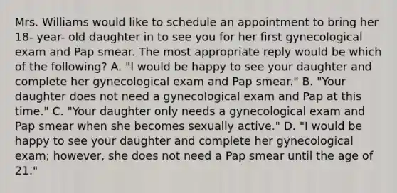 Mrs. Williams would like to schedule an appointment to bring her 18- year- old daughter in to see you for her first gynecological exam and Pap smear. The most appropriate reply would be which of the following? A. "I would be happy to see your daughter and complete her gynecological exam and Pap smear." B. "Your daughter does not need a gynecological exam and Pap at this time." C. "Your daughter only needs a gynecological exam and Pap smear when she becomes sexually active." D. "I would be happy to see your daughter and complete her gynecological exam; however, she does not need a Pap smear until the age of 21."