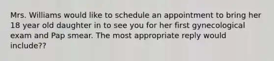 Mrs. Williams would like to schedule an appointment to bring her 18 year old daughter in to see you for her first gynecological exam and Pap smear. The most appropriate reply would include??