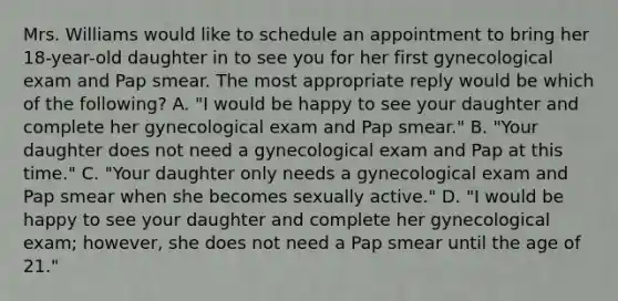 Mrs. Williams would like to schedule an appointment to bring her 18-year-old daughter in to see you for her first gynecological exam and Pap smear. The most appropriate reply would be which of the following? A. "I would be happy to see your daughter and complete her gynecological exam and Pap smear." B. "Your daughter does not need a gynecological exam and Pap at this time." C. "Your daughter only needs a gynecological exam and Pap smear when she becomes sexually active." D. "I would be happy to see your daughter and complete her gynecological exam; however, she does not need a Pap smear until the age of 21."