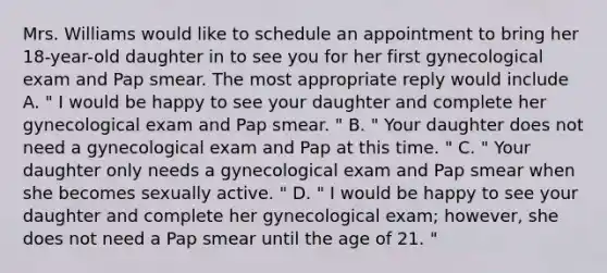 Mrs. Williams would like to schedule an appointment to bring her 18-year-old daughter in to see you for her first gynecological exam and Pap smear. The most appropriate reply would include A. " I would be happy to see your daughter and complete her gynecological exam and Pap smear. " B. " Your daughter does not need a gynecological exam and Pap at this time. " C. " Your daughter only needs a gynecological exam and Pap smear when she becomes sexually active. " D. " I would be happy to see your daughter and complete her gynecological exam; however, she does not need a Pap smear until the age of 21. "