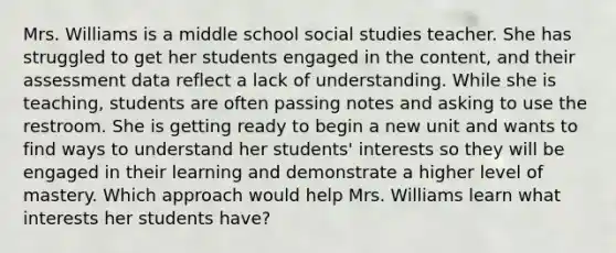 Mrs. Williams is a middle school social studies teacher. She has struggled to get her students engaged in the content, and their assessment data reflect a lack of understanding. While she is teaching, students are often passing notes and asking to use the restroom. She is getting ready to begin a new unit and wants to find ways to understand her students' interests so they will be engaged in their learning and demonstrate a higher level of mastery. Which approach would help Mrs. Williams learn what interests her students have?