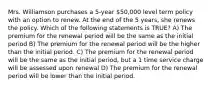 Mrs. Williamson purchases a 5-year 50,000 level term policy with an option to renew. At the end of the 5 years, she renews the policy. Which of the following statements is TRUE? A) The premium for the renewal period will be the same as the initial period B) The premium for the renewal period will be the higher than the initial period. C) The premium for the renewal period will be the same as the initial period, but a 1 time service charge will be assessed upon renewal D) The premium for the renewal period will be lower than the initial period.