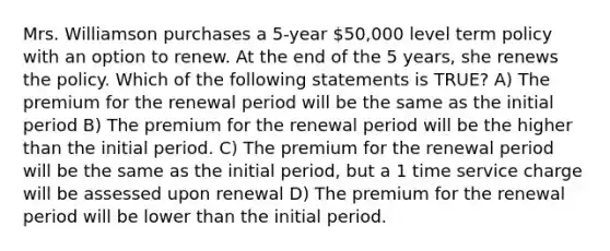 Mrs. Williamson purchases a 5-year 50,000 level term policy with an option to renew. At the end of the 5 years, she renews the policy. Which of the following statements is TRUE? A) The premium for the renewal period will be the same as the initial period B) The premium for the renewal period will be the higher than the initial period. C) The premium for the renewal period will be the same as the initial period, but a 1 time service charge will be assessed upon renewal D) The premium for the renewal period will be lower than the initial period.