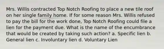 Mrs. Willis contracted Top Notch Roofing to place a new tile roof on her single family home. If for some reason Mrs. Willis refused to pay the bill for the work done, Top Notch Roofing could file a lien for the payment due. What is the name of the encumbrance that would be created by taking such action? a. Specific lien b. General lien c. Involuntary lien d. Voluntary Lien