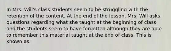 In Mrs. Will's class students seem to be struggling with the retention of the content. At the end of the lesson, Mrs. Will asks questions regarding what she taught at the beginning of class and the students seem to have forgotten although they are able to remember this material taught at the end of class. This is known as: