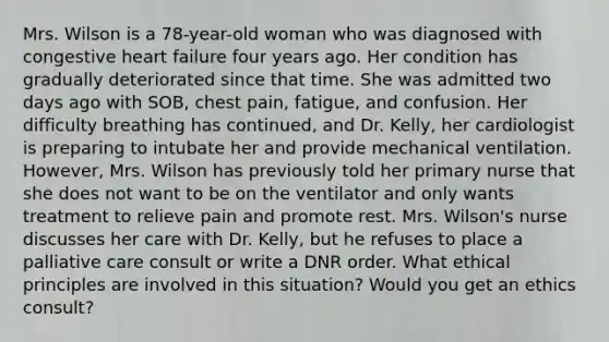 Mrs. Wilson is a 78-year-old woman who was diagnosed with congestive heart failure four years ago. Her condition has gradually deteriorated since that time. She was admitted two days ago with SOB, chest pain, fatigue, and confusion. Her difficulty breathing has continued, and Dr. Kelly, her cardiologist is preparing to intubate her and provide mechanical ventilation. However, Mrs. Wilson has previously told her primary nurse that she does not want to be on the ventilator and only wants treatment to relieve pain and promote rest. Mrs. Wilson's nurse discusses her care with Dr. Kelly, but he refuses to place a palliative care consult or write a DNR order. What ethical principles are involved in this situation? Would you get an ethics consult?