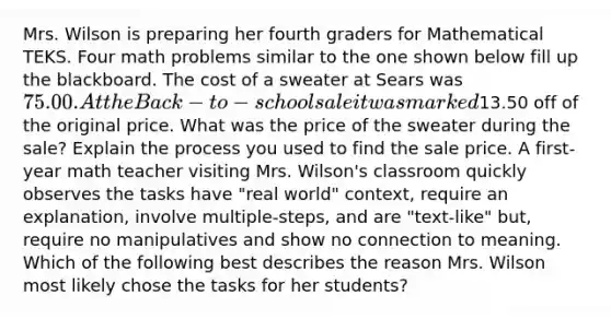 Mrs. Wilson is preparing her fourth graders for Mathematical TEKS. Four math problems similar to the one shown below fill up the blackboard. The cost of a sweater at Sears was 75.00. At the Back-to-school sale it was marked13.50 off of the original price. What was the price of the sweater during the sale? Explain the process you used to find the sale price. A first-year math teacher visiting Mrs. Wilson's classroom quickly observes the tasks have "real world" context, require an explanation, involve multiple-steps, and are "text-like" but, require no manipulatives and show no connection to meaning. Which of the following best describes the reason Mrs. Wilson most likely chose the tasks for her students?