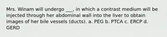 Mrs. Winam will undergo ___, in which a contrast medium will be injected through her abdominal wall into the liver to obtain images of her bile vessels (ducts). a. PEG b. PTCA c. ERCP d. GERD