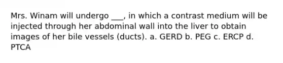 Mrs. Winam will undergo ___, in which a contrast medium will be injected through her abdominal wall into the liver to obtain images of her bile vessels (ducts). a. GERD b. PEG c. ERCP d. PTCA