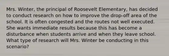 Mrs. Winter, the principal of Roosevelt Elementary, has decided to conduct research on how to improve the drop-off area of the school. It is often congested and the routes not well executed. She wants immediate results because this has become a disturbance when students arrive and when they leave school. What type of research will Mrs. Winter be conducting in this scenario?