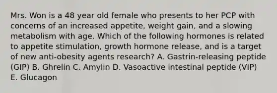 Mrs. Won is a 48 year old female who presents to her PCP with concerns of an increased appetite, weight gain, and a slowing metabolism with age. Which of the following hormones is related to appetite stimulation, growth hormone release, and is a target of new anti-obesity agents research? A. Gastrin-releasing peptide (GIP) B. Ghrelin C. Amylin D. Vasoactive intestinal peptide (VIP) E. Glucagon