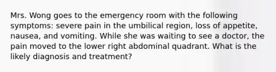 Mrs. Wong goes to the emergency room with the following symptoms: severe pain in the umbilical region, loss of appetite, nausea, and vomiting. While she was waiting to see a doctor, the pain moved to the lower right abdominal quadrant. What is the likely diagnosis and treatment?