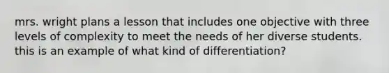 mrs. wright plans a lesson that includes one objective with three levels of complexity to meet the needs of her diverse students. this is an example of what kind of differentiation?