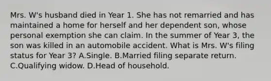 Mrs. W's husband died in Year 1. She has not remarried and has maintained a home for herself and her dependent son, whose personal exemption she can claim. In the summer of Year 3, the son was killed in an automobile accident. What is Mrs. W's filing status for Year 3? A.Single. B.Married filing separate return. C.Qualifying widow. D.Head of household.