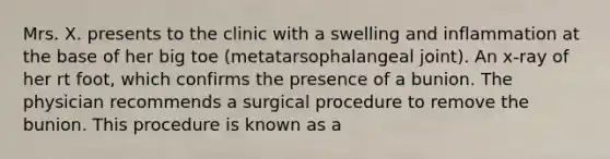 Mrs. X. presents to the clinic with a swelling and inflammation at the base of her big toe (metatarsophalangeal joint). An x-ray of her rt foot, which confirms the presence of a bunion. The physician recommends a surgical procedure to remove the bunion. This procedure is known as a