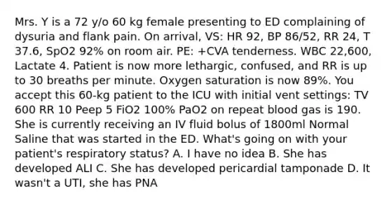 Mrs. Y is a 72 y/o 60 kg female presenting to ED complaining of dysuria and flank pain. On arrival, VS: HR 92, BP 86/52, RR 24, T 37.6, SpO2 92% on room air. PE: +CVA tenderness. WBC 22,600, Lactate 4. Patient is now more lethargic, confused, and RR is up to 30 breaths per minute. Oxygen saturation is now 89%. You accept this 60-kg patient to the ICU with initial vent settings: TV 600 RR 10 Peep 5 FiO2 100% PaO2 on repeat blood gas is 190. She is currently receiving an IV fluid bolus of 1800ml Normal Saline that was started in the ED. What's going on with your patient's respiratory status? A. I have no idea B. She has developed ALI C. She has developed pericardial tamponade D. It wasn't a UTI, she has PNA