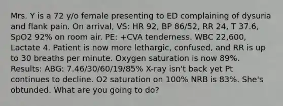 Mrs. Y is a 72 y/o female presenting to ED complaining of dysuria and flank pain. On arrival, VS: HR 92, BP 86/52, RR 24, T 37.6, SpO2 92% on room air. PE: +CVA tenderness. WBC 22,600, Lactate 4. Patient is now more lethargic, confused, and RR is up to 30 breaths per minute. Oxygen saturation is now 89%. Results: ABG: 7.46/30/60/19/85% X-ray isn't back yet Pt continues to decline. O2 saturation on 100% NRB is 83%. She's obtunded. What are you going to do?