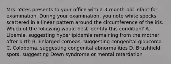 Mrs. Yates presents to your office with a 3-month-old infant for examination. During your examination, you note white specks scattered in a linear pattern around the circumference of the iris. Which of the following would best identify this condition? A. Lipemia, suggesting hyperlipidemia remaining from the mother after birth B. Enlarged corneas, suggesting congenital glaucoma C. Coloboma, suggesting congenital abnormalities D. Brushfield spots, suggesting Down syndrome or mental retardation