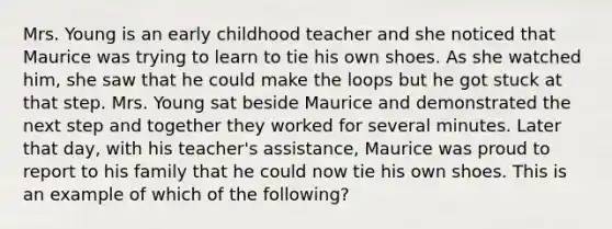 Mrs. Young is an early childhood teacher and she noticed that Maurice was trying to learn to tie his own shoes. As she watched him, she saw that he could make the loops but he got stuck at that step. Mrs. Young sat beside Maurice and demonstrated the next step and together they worked for several minutes. Later that day, with his teacher's assistance, Maurice was proud to report to his family that he could now tie his own shoes. This is an example of which of the following?