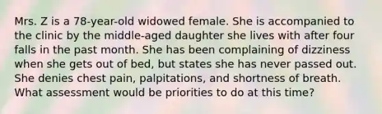 Mrs. Z is a 78-year-old widowed female. She is accompanied to the clinic by the middle-aged daughter she lives with after four falls in the past month. She has been complaining of dizziness when she gets out of bed, but states she has never passed out. She denies chest pain, palpitations, and shortness of breath. What assessment would be priorities to do at this time?
