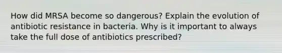 How did MRSA become so dangerous? Explain the evolution of antibiotic resistance in bacteria. Why is it important to always take the full dose of antibiotics prescribed?