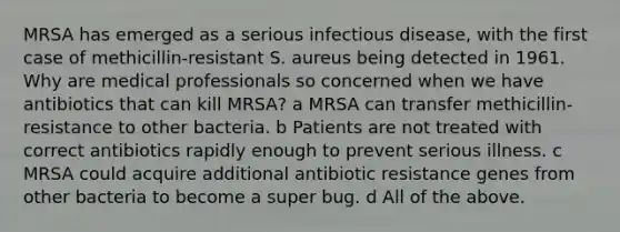 MRSA has emerged as a serious infectious disease, with the first case of methicillin-resistant S. aureus being detected in 1961. Why are medical professionals so concerned when we have antibiotics that can kill MRSA? a MRSA can transfer methicillin-resistance to other bacteria. b Patients are not treated with correct antibiotics rapidly enough to prevent serious illness. c MRSA could acquire additional antibiotic resistance genes from other bacteria to become a super bug. d All of the above.