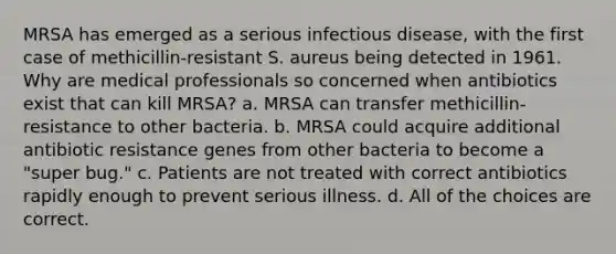 MRSA has emerged as a serious infectious disease, with the first case of methicillin-resistant S. aureus being detected in 1961. Why are medical professionals so concerned when antibiotics exist that can kill MRSA? a. MRSA can transfer methicillin-resistance to other bacteria. b. MRSA could acquire additional antibiotic resistance genes from other bacteria to become a "super bug." c. Patients are not treated with correct antibiotics rapidly enough to prevent serious illness. d. All of the choices are correct.