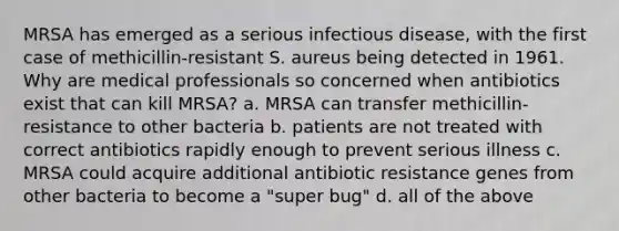 MRSA has emerged as a serious infectious disease, with the first case of methicillin-resistant S. aureus being detected in 1961. Why are medical professionals so concerned when antibiotics exist that can kill MRSA? a. MRSA can transfer methicillin-resistance to other bacteria b. patients are not treated with correct antibiotics rapidly enough to prevent serious illness c. MRSA could acquire additional antibiotic resistance genes from other bacteria to become a "super bug" d. all of the above