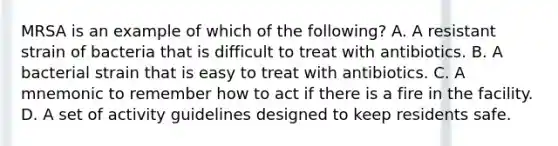 MRSA is an example of which of the following? A. A resistant strain of bacteria that is difficult to treat with antibiotics. B. A bacterial strain that is easy to treat with antibiotics. C. A mnemonic to remember how to act if there is a fire in the facility. D. A set of activity guidelines designed to keep residents safe.