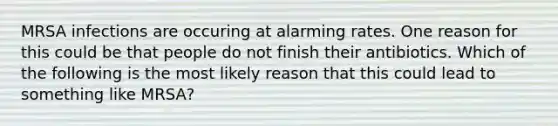 MRSA infections are occuring at alarming rates. One reason for this could be that people do not finish their antibiotics. Which of the following is the most likely reason that this could lead to something like MRSA?