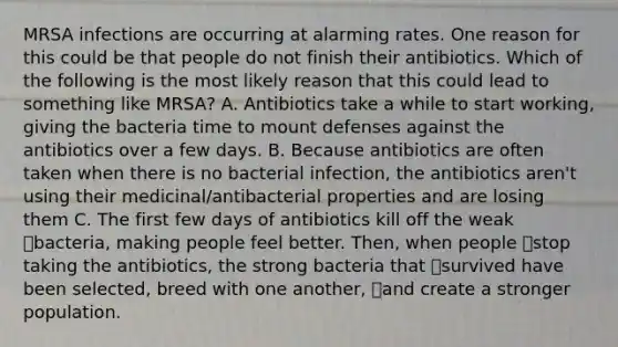 MRSA infections are occurring at alarming rates. One reason for this could be that people do not finish their antibiotics. Which of the following is the most likely reason that this could lead to something like MRSA? A. Antibiotics take a while to start working, giving the bacteria time to mount defenses against the antibiotics over a few days. B. Because antibiotics are often taken when there is no bacterial infection, the antibiotics aren't using their medicinal/antibacterial properties and are losing them C. The first few days of antibiotics kill off the weak bacteria, making people feel better. Then, when people stop taking the antibiotics, the strong bacteria that survived have been selected, breed with one another, and create a stronger population.