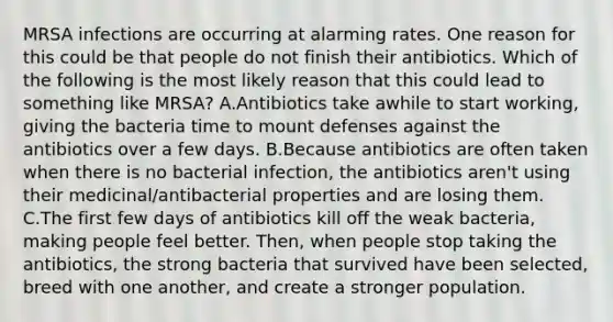 MRSA infections are occurring at alarming rates. One reason for this could be that people do not finish their antibiotics. Which of the following is the most likely reason that this could lead to something like MRSA? A.Antibiotics take awhile to start working, giving the bacteria time to mount defenses against the antibiotics over a few days. B.Because antibiotics are often taken when there is no bacterial infection, the antibiotics aren't using their medicinal/antibacterial properties and are losing them. C.The first few days of antibiotics kill off the weak bacteria, making people feel better. Then, when people stop taking the antibiotics, the strong bacteria that survived have been selected, breed with one another, and create a stronger population.