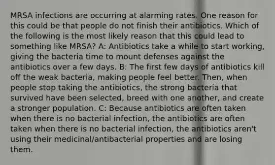 MRSA infections are occurring at alarming rates. One reason for this could be that people do not finish their antibiotics. Which of the following is the most likely reason that this could lead to something like MRSA? A: Antibiotics take a while to start working, giving the bacteria time to mount defenses against the antibiotics over a few days. B: The first few days of antibiotics kill off the weak bacteria, making people feel better. Then, when people stop taking the antibiotics, the strong bacteria that survived have been selected, breed with one another, and create a stronger population. C: Because antibiotics are often taken when there is no bacterial infection, the antibiotics are often taken when there is no bacterial infection, the antibiotics aren't using their medicinal/antibacterial properties and are losing them.