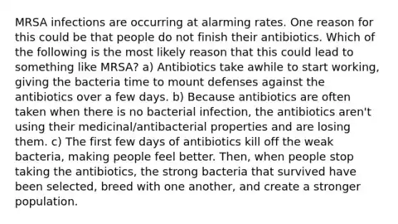 MRSA infections are occurring at alarming rates. One reason for this could be that people do not finish their antibiotics. Which of the following is the most likely reason that this could lead to something like MRSA? a) Antibiotics take awhile to start working, giving the bacteria time to mount defenses against the antibiotics over a few days. b) Because antibiotics are often taken when there is no bacterial infection, the antibiotics aren't using their medicinal/antibacterial properties and are losing them. c) The first few days of antibiotics kill off the weak bacteria, making people feel better. Then, when people stop taking the antibiotics, the strong bacteria that survived have been selected, breed with one another, and create a stronger population.