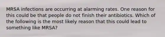 MRSA infections are occurring at alarming rates. One reason for this could be that people do not finish their antibiotics. Which of the following is the most likely reason that this could lead to something like MRSA?