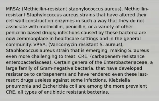 MRSA: (Methicillin-resistant staphylococcus aureus), Methicillin-resistant Staphylococcus aureus strains that have altered their cell wall construction enzymes in such a way that they do not associate with methicillin, penicillin, or a variety of other penicillin based drugs; infections caused by these bacteria are now commonplace in healthcare settings and in the general community. VRSA: (Vancomycin-resistant S. aureus), Staphlococcus aureus strain that is emerging, making S. aureus even more challenging to treat. CRE: (carbapenem-resistance enterobacteriacaea), Certain genera of the Enterobacteriaceae, a large family of Gram-negative bacteria, that have developed resistance to carbapenems and have rendered even these last-resort drugs useless against some infections. Klebsiella pneumonia and Escherichia coli are among the more prevalent CRE. all types of antibiotic resistant bacterias.