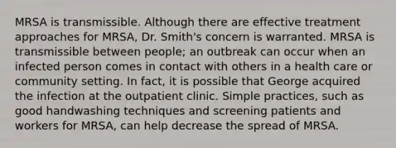 MRSA is transmissible. Although there are effective treatment approaches for MRSA, Dr. Smith's concern is warranted. MRSA is transmissible between people; an outbreak can occur when an infected person comes in contact with others in a health care or community setting. In fact, it is possible that George acquired the infection at the outpatient clinic. Simple practices, such as good handwashing techniques and screening patients and workers for MRSA, can help decrease the spread of MRSA.