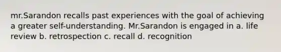 mr.Sarandon recalls past experiences with the goal of achieving a greater self-understanding. Mr.Sarandon is engaged in a. life review b. retrospection c. recall d. recognition