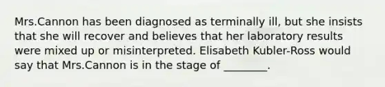 Mrs.Cannon has been diagnosed as terminally ill, but she insists that she will recover and believes that her laboratory results were mixed up or misinterpreted. Elisabeth Kubler-Ross would say that Mrs.Cannon is in the stage of ________.