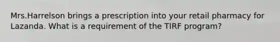 Mrs.Harrelson brings a prescription into your retail pharmacy for Lazanda. What is a requirement of the TIRF program?