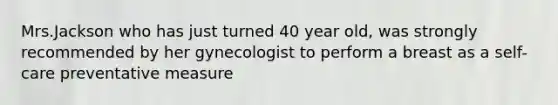 Mrs.Jackson who has just turned 40 year old, was strongly recommended by her gynecologist to perform a breast as a self-care preventative measure