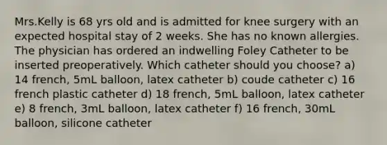 Mrs.Kelly is 68 yrs old and is admitted for knee surgery with an expected hospital stay of 2 weeks. She has no known allergies. The physician has ordered an indwelling Foley Catheter to be inserted preoperatively. Which catheter should you choose? a) 14 french, 5mL balloon, latex catheter b) coude catheter c) 16 french plastic catheter d) 18 french, 5mL balloon, latex catheter e) 8 french, 3mL balloon, latex catheter f) 16 french, 30mL balloon, silicone catheter