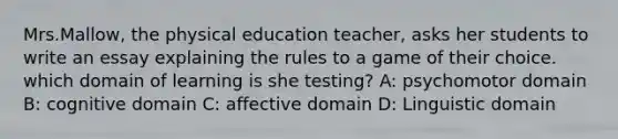 Mrs.Mallow, the physical education teacher, asks her students to write an essay explaining the rules to a game of their choice. which domain of learning is she testing? A: psychomotor domain B: cognitive domain C: affective domain D: Linguistic domain