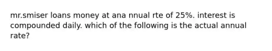 mr.smiser loans money at ana nnual rte of 25%. interest is compounded daily. which of the following is the actual annual rate?