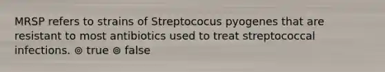 MRSP refers to strains of Streptococus pyogenes that are resistant to most antibiotics used to treat streptococcal infections. ⊚ true ⊚ false