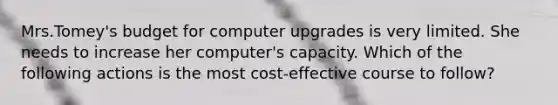 Mrs.Tomey's budget for computer upgrades is very limited. She needs to increase her computer's capacity. Which of the following actions is the most cost-effective course to follow?