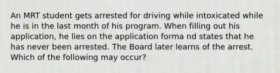 An MRT student gets arrested for driving while intoxicated while he is in the last month of his program. When filling out his application, he lies on the application forma nd states that he has never been arrested. The Board later learns of the arrest. Which of the following may occur?