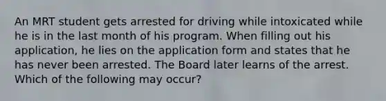 An MRT student gets arrested for driving while intoxicated while he is in the last month of his program. When filling out his application, he lies on the application form and states that he has never been arrested. The Board later learns of the arrest. Which of the following may occur?