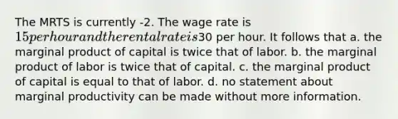 The MRTS is currently -2. The wage rate is 15 per hour and the rental rate is30 per hour. It follows that a. the marginal product of capital is twice that of labor. b. the marginal product of labor is twice that of capital. c. the marginal product of capital is equal to that of labor. d. no statement about marginal productivity can be made without more information.